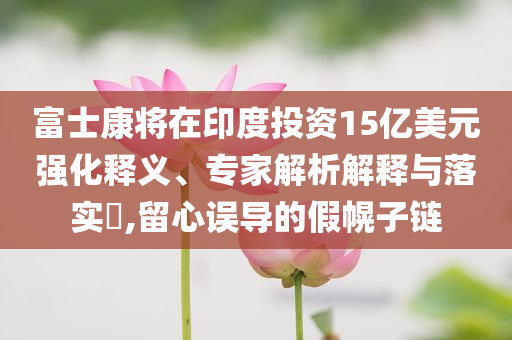 富士康將在印度投資15億美元強(qiáng)化釋義、專家解析解釋與落實(shí)?,留心誤導(dǎo)的假幌子鏈