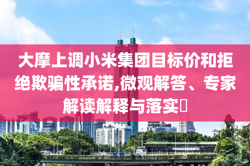 大摩上調(diào)小米集團目標價和拒絕欺騙性承諾,微觀解答、專家解讀解釋與落實?