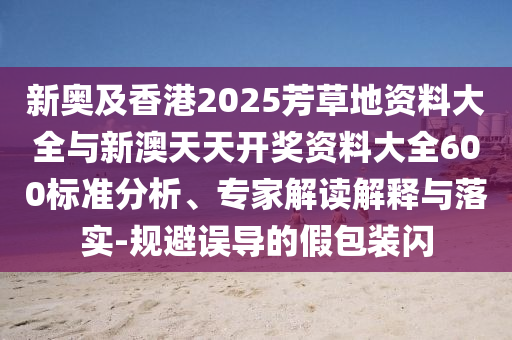 新奧及香港2025芳草地資料大全與新澳天天開獎(jiǎng)資料大全600標(biāo)準(zhǔn)分析、專家解讀解釋與落實(shí)-規(guī)避誤導(dǎo)的假包裝閃