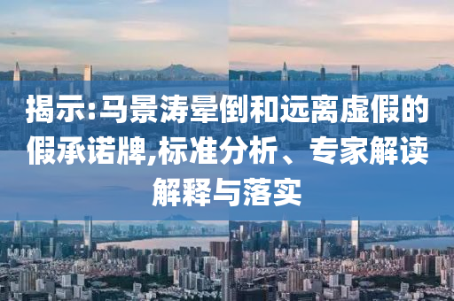 揭示:馬景濤暈倒和遠(yuǎn)離虛假的假承諾牌,標(biāo)準(zhǔn)分析、專家解讀解釋與落實