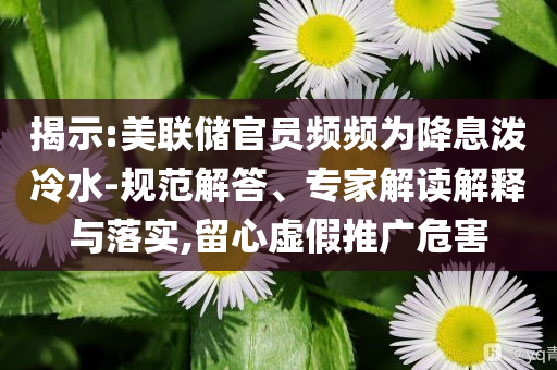 揭示:美聯(lián)儲官員頻頻為降息潑冷水-規(guī)范解答、專家解讀解釋與落實,留心虛假推廣危害