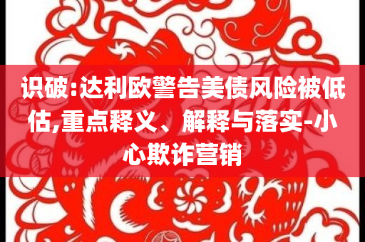 識破:達(dá)利歐警告美債風(fēng)險被低估,重點釋義、解釋與落實-小心欺詐營銷