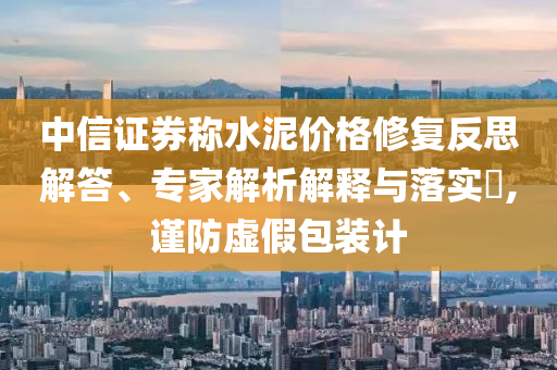 中信證券稱水泥價格修復(fù)反思解答、專家解析解釋與落實?,謹(jǐn)防虛假包裝計