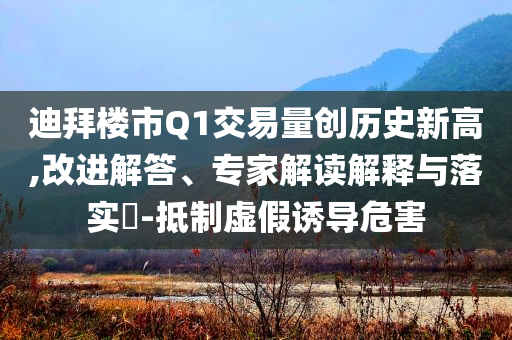 迪拜樓市Q1交易量創(chuàng)歷史新高,改進(jìn)解答、專家解讀解釋與落實(shí)?-抵制虛假誘導(dǎo)危害