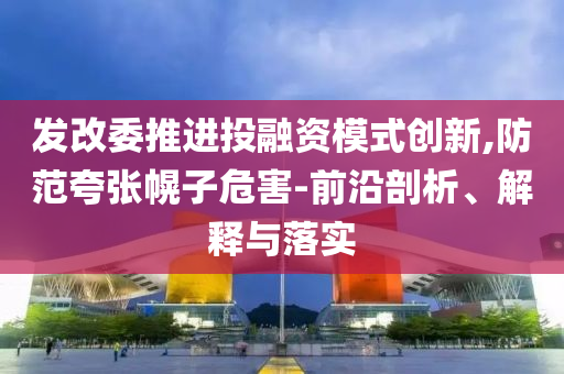 發(fā)改委推進(jìn)投融資模式創(chuàng)新,防范夸張幌子危害-前沿剖析、解釋與落實(shí)