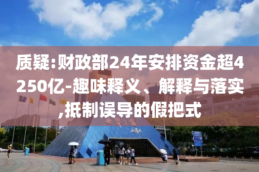 質(zhì)疑:財(cái)政部24年安排資金超4250億-趣味釋義、解釋與落實(shí),抵制誤導(dǎo)的假把式