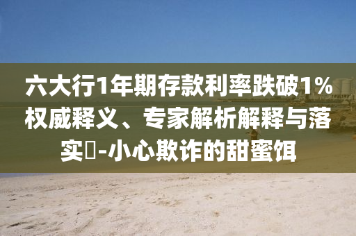 六大行1年期存款利率跌破1%權(quán)威釋義、專家解析解釋與落實?-小心欺詐的甜蜜餌