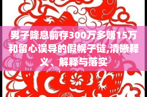 男子降息前存300萬(wàn)多賺15萬(wàn)和留心誤導(dǎo)的假幌子鏈,清晰釋義、解釋與落實(shí)