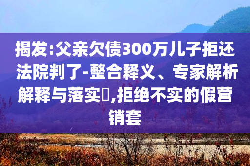 揭發(fā):父親欠債300萬兒子拒還 法院判了-整合釋義、專家解析解釋與落實?,拒絕不實的假營銷套