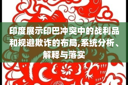印度展示印巴沖突中的戰(zhàn)利品和規(guī)避欺詐的布局,系統分析、解釋與落實