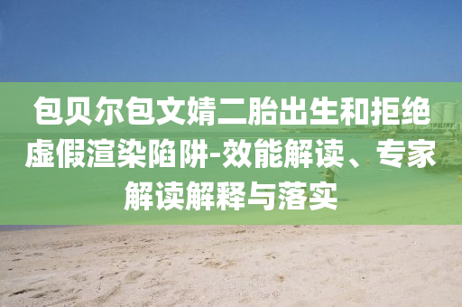 包貝爾包文婧二胎出生和拒絕虛假渲染陷阱-效能解讀、專家解讀解釋與落實(shí)