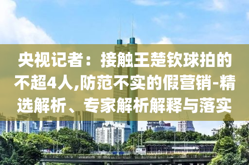 央視記者：接觸王楚欽球拍的不超4人,防范不實的假營銷-精選解析、專家解析解釋與落實