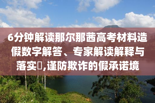 6分鐘解讀那爾那茜高考材料造假數(shù)字解答、專(zhuān)家解讀解釋與落實(shí)?,謹(jǐn)防欺詐的假承諾境