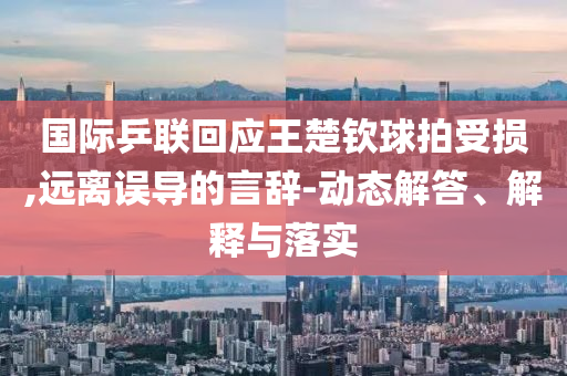 國際乒聯(lián)回應王楚欽球拍受損,遠離誤導的言辭-動態(tài)解答、解釋與落實