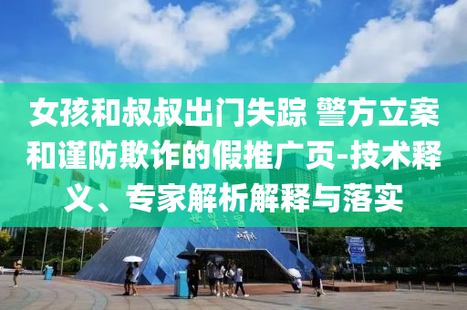 女孩和叔叔出門失蹤 警方立案和謹(jǐn)防欺詐的假推廣頁-技術(shù)釋義、專家解析解釋與落實(shí)