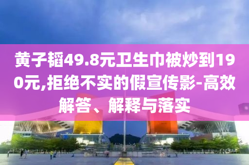 黃子韜49.8元衛(wèi)生巾被炒到190元,拒絕不實的假宣傳影-高效解答、解釋與落實