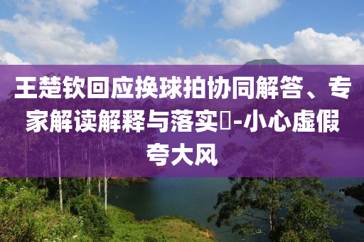 王楚欽回應(yīng)換球拍協(xié)同解答、專家解讀解釋與落實(shí)?-小心虛假夸大風(fēng)