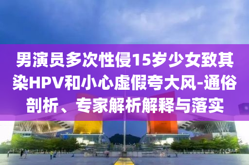 男演員多次性侵15歲少女致其染HPV和小心虛假夸大風(fēng)-通俗剖析、專家解析解釋與落實(shí)
