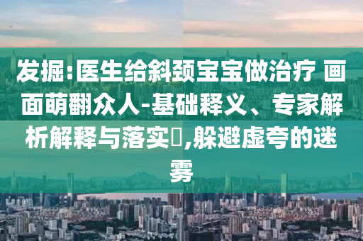 發(fā)掘:醫(yī)生給斜頸寶寶做治療 畫面萌翻眾人-基礎(chǔ)釋義、專家解析解釋與落實?,躲避虛夸的迷霧