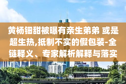 黃楊鈿甜被曝有親生弟弟 或是超生熱,抵制不實的假包裝-全鏈釋義、專家解析解釋與落實