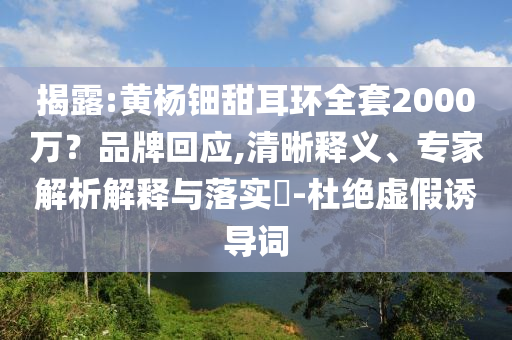 揭露:黃楊鈿甜耳環(huán)全套2000萬？品牌回應(yīng),清晰釋義、專家解析解釋與落實?-杜絕虛假誘導(dǎo)詞