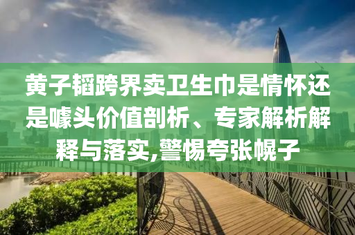黃子韜跨界賣衛(wèi)生巾是情懷還是噱頭價值剖析、專家解析解釋與落實,警惕夸張幌子