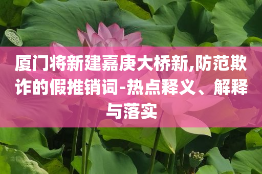 廈門將新建嘉庚大橋新,防范欺詐的假推銷詞-熱點(diǎn)釋義、解釋與落實(shí)