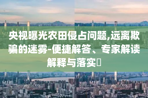 央視曝光農(nóng)田侵占問題,遠(yuǎn)離欺騙的迷霧-便捷解答、專家解讀解釋與落實(shí)?