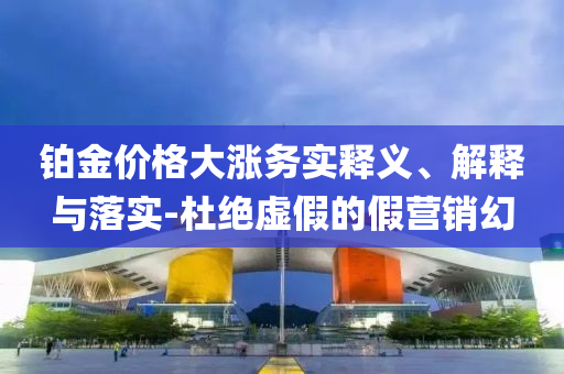 鉑金價格大漲務(wù)實釋義、解釋與落實-杜絕虛假的假營銷幻