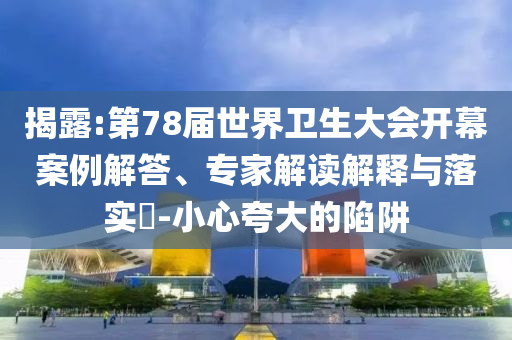 揭露:第78屆世界衛(wèi)生大會開幕案例解答、專家解讀解釋與落實?-小心夸大的陷阱