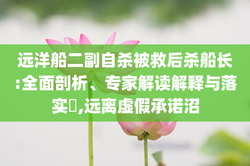 遠(yuǎn)洋船二副自殺被救后殺船長(zhǎng):全面剖析、專家解讀解釋與落實(shí)?,遠(yuǎn)離虛假承諾沼