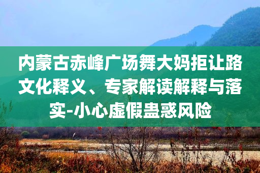 內(nèi)蒙古赤峰廣場舞大媽拒讓路文化釋義、專家解讀解釋與落實(shí)-小心虛假蠱惑風(fēng)險(xiǎn)