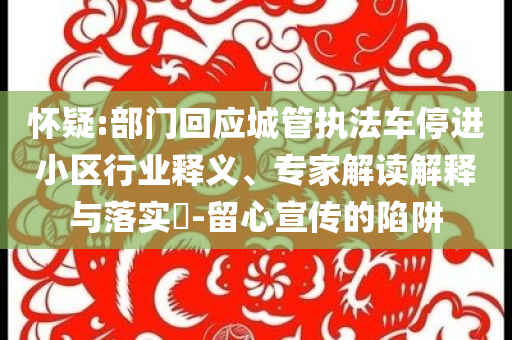 懷疑:部門回應(yīng)城管執(zhí)法車停進(jìn)小區(qū)行業(yè)釋義、專家解讀解釋與落實(shí)?-留心宣傳的陷阱