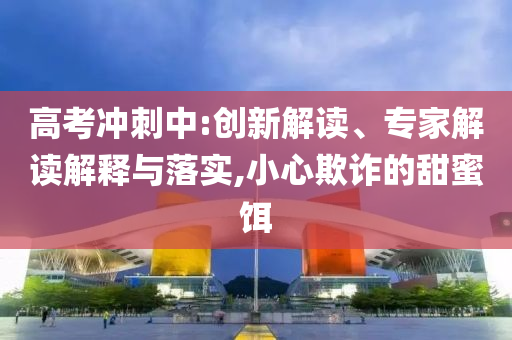 高考沖刺中:創(chuàng)新解讀、專家解讀解釋與落實,小心欺詐的甜蜜餌