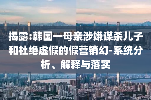 揭露:韓國一母親涉嫌謀殺兒子和杜絕虛假的假營銷幻-系統(tǒng)分析、解釋與落實