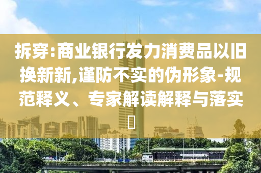 拆穿:商業(yè)銀行發(fā)力消費(fèi)品以舊換新新,謹(jǐn)防不實(shí)的偽形象-規(guī)范釋義、專家解讀解釋與落實(shí)?