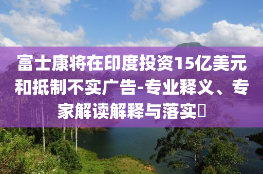 富士康將在印度投資15億美元和抵制不實(shí)廣告-專業(yè)釋義、專家解讀解釋與落實(shí)?