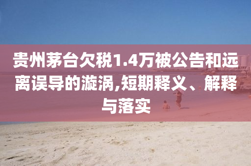 貴州茅臺欠稅1.4萬被公告和遠離誤導的漩渦,短期釋義、解釋與落實