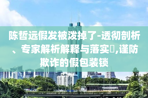 陳哲遠(yuǎn)假發(fā)被潑掉了-透徹剖析、專家解析解釋與落實?,謹(jǐn)防欺詐的假包裝鎖