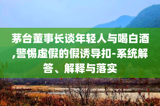 茅臺(tái)董事長(zhǎng)談年輕人與喝白酒,警惕虛假的假誘導(dǎo)扣-系統(tǒng)解答、解釋與落實(shí)