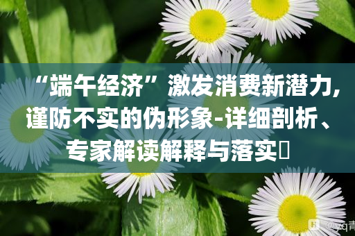 “端午經(jīng)濟(jì)”激發(fā)消費(fèi)新潛力,謹(jǐn)防不實(shí)的偽形象-詳細(xì)剖析、專家解讀解釋與落實(shí)?