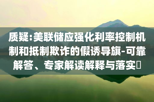 質(zhì)疑:美聯(lián)儲(chǔ)應(yīng)強(qiáng)化利率控制機(jī)制和抵制欺詐的假誘導(dǎo)旗-可靠解答、專家解讀解釋與落實(shí)?