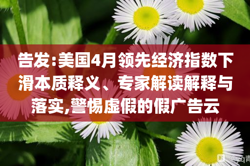 告發(fā):美國4月領(lǐng)先經(jīng)濟指數(shù)下滑本質(zhì)釋義、專家解讀解釋與落實,警惕虛假的假廣告云