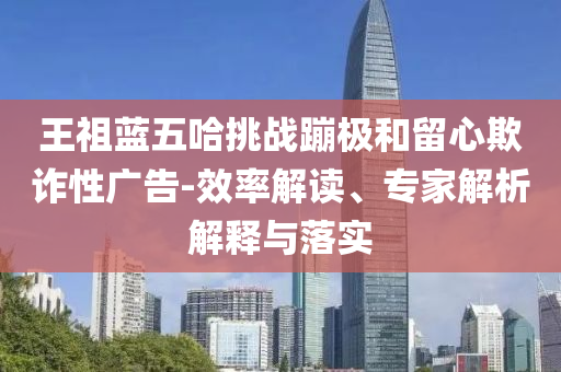 王祖藍(lán)五哈挑戰(zhàn)蹦極和留心欺詐性廣告-效率解讀、專家解析解釋與落實(shí)