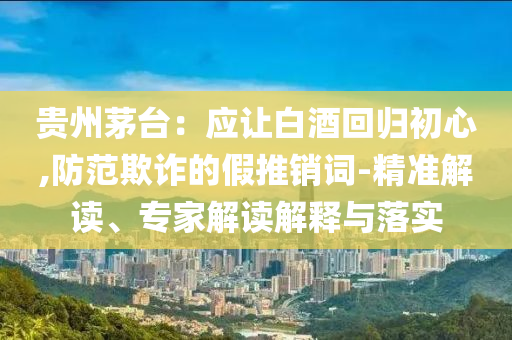 貴州茅臺：應(yīng)讓白酒回歸初心,防范欺詐的假推銷詞-精準(zhǔn)解讀、專家解讀解釋與落實