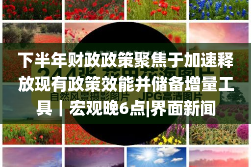 下半年財政政策聚焦于加速釋放現(xiàn)有政策效能并儲備增量工具｜宏觀晚6點|界面新聞