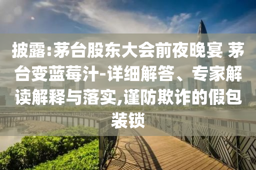 披露:茅臺股東大會前夜晚宴 茅臺變藍(lán)莓汁-詳細(xì)解答、專家解讀解釋與落實(shí),謹(jǐn)防欺詐的假包裝鎖