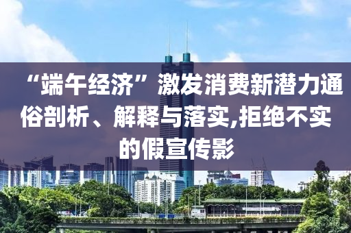 “端午經(jīng)濟(jì)”激發(fā)消費(fèi)新潛力通俗剖析、解釋與落實(shí),拒絕不實(shí)的假宣傳影