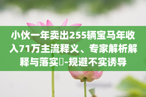 小伙一年賣出255輛寶馬年收入71萬主流釋義、專家解析解釋與落實?-規(guī)避不實誘導(dǎo)