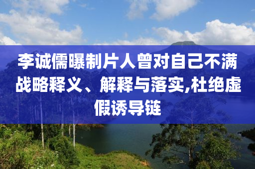 李誠儒曝制片人曾對自己不滿戰(zhàn)略釋義、解釋與落實,杜絕虛假誘導鏈